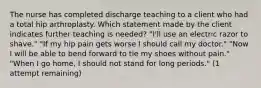 The nurse has completed discharge teaching to a client who had a total hip arthroplasty. Which statement made by the client indicates further teaching is needed? "I'll use an electric razor to shave." "If my hip pain gets worse I should call my doctor." "Now I will be able to bend forward to tie my shoes without pain." "When I go home, I should not stand for long periods." (1 attempt remaining)