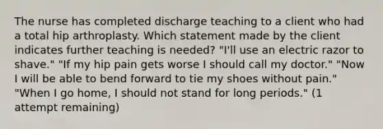 The nurse has completed discharge teaching to a client who had a total hip arthroplasty. Which statement made by the client indicates further teaching is needed? "I'll use an electric razor to shave." "If my hip pain gets worse I should call my doctor." "Now I will be able to bend forward to tie my shoes without pain." "When I go home, I should not stand for long periods." (1 attempt remaining)