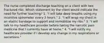 The nurse completed discharge teaching on a client with two fractured ribs. Which statement by the client would indicate the need for further teaching? 1. "I will take deep breaths using my incentive spirometer every 2 hours." 2. "I will wrap my chest in an elastic bandage to support and immobilize my ribs." 3. "I will talk to my healthcare provider before taking the narcotic pain medicine that I currently have at home." 4. "I will notify my healthcare provider if I develop any change in my respirations or secretions."