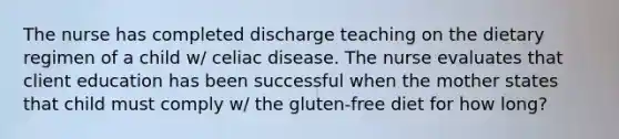 The nurse has completed discharge teaching on the dietary regimen of a child w/ celiac disease. The nurse evaluates that client education has been successful when the mother states that child must comply w/ the gluten-free diet for how long?