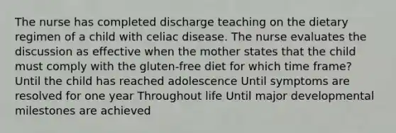 The nurse has completed discharge teaching on the dietary regimen of a child with celiac disease. The nurse evaluates the discussion as effective when the mother states that the child must comply with the gluten-free diet for which time frame? Until the child has reached adolescence Until symptoms are resolved for one year Throughout life Until major developmental milestones are achieved