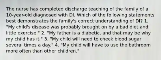 The nurse has completed discharge teaching of the family of a 10-year-old diagnosed with DI. Which of the following statements best demonstrates the family's correct understanding of DI? 1. "My child's disease was probably brought on by a bad diet and little exercise." 2. "My father is a diabetic, and that may be why my child has it." 3. "My child will need to check blood sugar several times a day." 4. "My child will have to use the bathroom more often than other children."