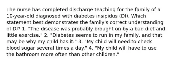 The nurse has completed discharge teaching for the family of a 10-year-old diagnosed with diabetes insipidus (DI). Which statement best demonstrates the family's correct understanding of DI? 1. "The disease was probably brought on by a bad diet and little exercise." 2. "Diabetes seems to run in my family, and that may be why my child has it." 3. "My child will need to check blood sugar several times a day." 4. "My child will have to use the bathroom more often than other children."