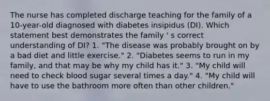 The nurse has completed discharge teaching for the family of a 10-year-old diagnosed with diabetes insipidus (DI). Which statement best demonstrates the family ' s correct understanding of DI? 1. "The disease was probably brought on by a bad diet and little exercise." 2. "Diabetes seems to run in my family, and that may be why my child has it." 3. "My child will need to check blood sugar several times a day." 4. "My child will have to use the bathroom more often than other children."