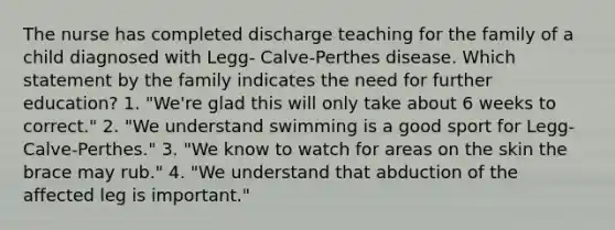 The nurse has completed discharge teaching for the family of a child diagnosed with Legg- Calve-Perthes disease. Which statement by the family indicates the need for further education? 1. "We're glad this will only take about 6 weeks to correct." 2. "We understand swimming is a good sport for Legg-Calve-Perthes." 3. "We know to watch for areas on the skin the brace may rub." 4. "We understand that abduction of the affected leg is important."