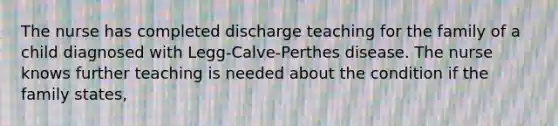 The nurse has completed discharge teaching for the family of a child diagnosed with Legg-Calve-Perthes disease. The nurse knows further teaching is needed about the condition if the family states,