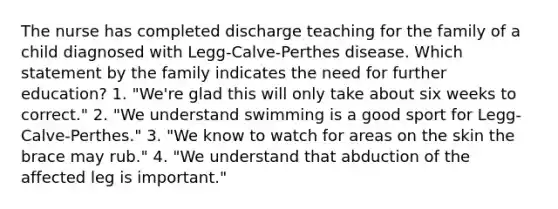 The nurse has completed discharge teaching for the family of a child diagnosed with Legg-Calve-Perthes disease. Which statement by the family indicates the need for further education? 1. "We're glad this will only take about six weeks to correct." 2. "We understand swimming is a good sport for Legg-Calve-Perthes." 3. "We know to watch for areas on the skin the brace may rub." 4. "We understand that abduction of the affected leg is important."