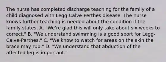 The nurse has completed discharge teaching for the family of a child diagnosed with Legg-Calve-Perthes disease. The nurse knows further teaching is needed about the condition if the family states, A. "We're glad this will only take about six weeks to correct." B. "We understand swimming is a good sport for Legg-Calve-Perthes." C. "We know to watch for areas on the skin the brace may rub." D. "We understand that abduction of the affected leg is important."