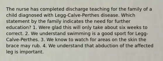 The nurse has completed discharge teaching for the family of a child diagnosed with Legg-Calve-Perthes disease. Which statement by the family indicates the need for further education? 1. Were glad this will only take about six weeks to correct. 2. We understand swimming is a good sport for Legg-Calve-Perthes. 3. We know to watch for areas on the skin the brace may rub. 4. We understand that abduction of the affected leg is important.