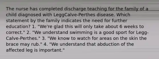 The nurse has completed discharge teaching for the family of a child diagnosed with LeggCalve-Perthes disease. Which statement by the family indicates the need for further education? 1. "We're glad this will only take about 6 weeks to correct." 2. "We understand swimming is a good sport for Legg-Calve-Perthes." 3. "We know to watch for areas on the skin the brace may rub." 4. "We understand that abduction of the affected leg is important."