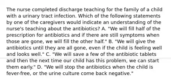 The nurse completed discharge teaching for the family of a child with a urinary tract infection. Which of the following statements by one of the caregivers would indicate an understanding of the nurse's teaching about the antibiotics? A. "We will fill half of the prescription for antibiotics and if there are still symptoms when those are gone, we will fill the other half." B. "We will give the antibiotics until they are all gone, even if the child is feeling well and looks well." C. "We will save a few of the antibiotic tablets and then the next time our child has this problem, we can start them early." D. "We will stop the antibiotics when the child is fever-free, or the urine culture come back negative."