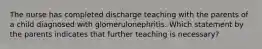 The nurse has completed discharge teaching with the parents of a child diagnosed with glomerulonephritis. Which statement by the parents indicates that further teaching is necessary?