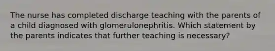 The nurse has completed discharge teaching with the parents of a child diagnosed with glomerulonephritis. Which statement by the parents indicates that further teaching is necessary?