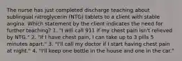 The nurse has just completed discharge teaching about sublingual nitroglycerin (NTG) tablets to a client with stable angina. Which statement by the client indicates the need for further teaching? 1. "I will call 911 if my chest pain isn't relieved by NTG." 2. "If I have chest pain, I can take up to 3 pills 5 minutes apart." 3. "I'll call my doctor if I start having chest pain at night." 4. "I'll keep one bottle in the house and one in the car."