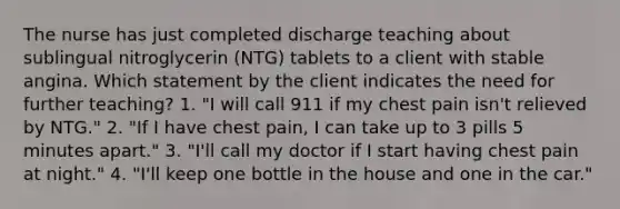 The nurse has just completed discharge teaching about sublingual nitroglycerin (NTG) tablets to a client with stable angina. Which statement by the client indicates the need for further teaching? 1. "I will call 911 if my chest pain isn't relieved by NTG." 2. "If I have chest pain, I can take up to 3 pills 5 minutes apart." 3. "I'll call my doctor if I start having chest pain at night." 4. "I'll keep one bottle in the house and one in the car."