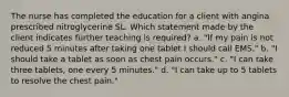 The nurse has completed the education for a client with angina prescribed nitroglycerine SL. Which statement made by the client indicates further teaching is required? a. "If my pain is not reduced 5 minutes after taking one tablet I should call EMS." b. "I should take a tablet as soon as chest pain occurs." c. "I can take three tablets, one every 5 minutes." d. "I can take up to 5 tablets to resolve the chest pain."