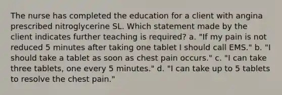 The nurse has completed the education for a client with angina prescribed nitroglycerine SL. Which statement made by the client indicates further teaching is required? a. "If my pain is not reduced 5 minutes after taking one tablet I should call EMS." b. "I should take a tablet as soon as chest pain occurs." c. "I can take three tablets, one every 5 minutes." d. "I can take up to 5 tablets to resolve the chest pain."