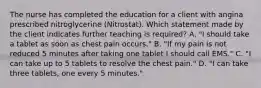 The nurse has completed the education for a client with angina prescribed nitroglycerine​ (Nitrostat). Which statement made by the client indicates further teaching is​ required? A. ​"I should take a tablet as soon as chest pain​ occurs." B. ​"If my pain is not reduced 5 minutes after taking one tablet I should call​ EMS." C. ​"I can take up to 5 tablets to resolve the chest​ pain." D. ​"I can take three​ tablets, one every 5​ minutes."