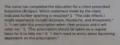 The nurse has completed the education for a client prescribed buspirone (BuSpar). Which statement made by the client indicates further teaching is required? 1. "The side effects I might experience include dizziness, headache, and drowsiness." 2. "I can take this prescription when I feel anxious and it will relax me." 3. "This prescription should be taken on a regular basis for it to help me." 4. "I don't need to worry about becoming dependent on this prescription."