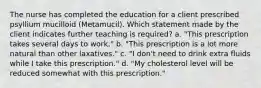 The nurse has completed the education for a client prescribed psyllium mucilloid (Metamucil). Which statement made by the client indicates further teaching is required? a. "This prescription takes several days to work." b. "This prescription is a lot more natural than other laxatives." c. "I don't need to drink extra fluids while I take this prescription." d. "My cholesterol level will be reduced somewhat with this prescription."