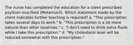 The nurse has completed the education for a client prescribed psyllium mucilloid (Metamucil). Which statement made by the client indicates further teaching is required? a. "This prescription takes several days to work." b. "This prescription is a lot more natural than other laxatives." c. "I don't need to drink extra fluids while I take this prescription." d. "My cholesterol level will be reduced somewhat with this prescription."