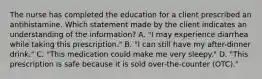 The nurse has completed the education for a client prescribed an antihistamine. Which statement made by the client indicates an understanding of the​ information? A. ​"I may experience diarrhea while taking this​ prescription." B. ​"I can still have my​ after-dinner drink." C. ​"This medication could make me very​ sleepy." D. ​"This prescription is safe because it is sold​ over-the-counter (OTC)."