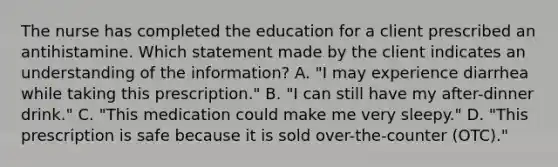 The nurse has completed the education for a client prescribed an antihistamine. Which statement made by the client indicates an understanding of the​ information? A. ​"I may experience diarrhea while taking this​ prescription." B. ​"I can still have my​ after-dinner drink." C. ​"This medication could make me very​ sleepy." D. ​"This prescription is safe because it is sold​ over-the-counter (OTC)."