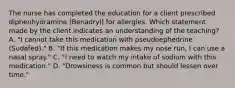 The nurse has completed the education for a client prescribed diphenhydramine​ (Benadryl) for allergies. Which statement made by the client indicates an understanding of the​ teaching? A. ​"I cannot take this medication with pseudoephedrine​ (Sudafed)." B. ​"If this medication makes my nose​ run, I can use a nasal​ spray." C. ​"I need to watch my intake of sodium with this​ medication." D. ​"Drowsiness is common but should lessen over​ time."