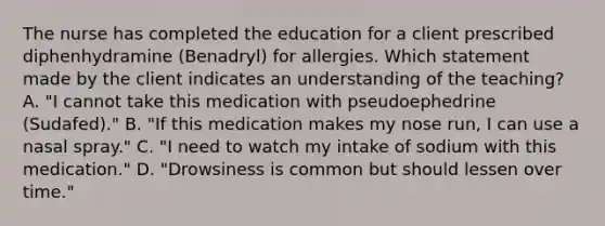 The nurse has completed the education for a client prescribed diphenhydramine​ (Benadryl) for allergies. Which statement made by the client indicates an understanding of the​ teaching? A. ​"I cannot take this medication with pseudoephedrine​ (Sudafed)." B. ​"If this medication makes my nose​ run, I can use a nasal​ spray." C. ​"I need to watch my intake of sodium with this​ medication." D. ​"Drowsiness is common but should lessen over​ time."