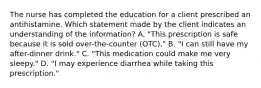 The nurse has completed the education for a client prescribed an antihistamine. Which statement made by the client indicates an understanding of the​ information? A. ​"This prescription is safe because it is sold​ over-the-counter (OTC)." B. ​"I can still have my​ after-dinner drink." C. ​"This medication could make me very​ sleepy." D. ​"I may experience diarrhea while taking this​ prescription."