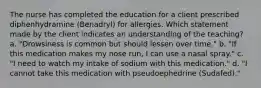 The nurse has completed the education for a client prescribed diphenhydramine​ (Benadryl) for allergies. Which statement made by the client indicates an understanding of the​ teaching? a. "Drowsiness is common but should lessen over time." b. "If this medication makes my nose run, I can use a nasal spray." c. "I need to watch my intake of sodium with this medication." d. "I cannot take this medication with pseudoephedrine (Sudafed)."