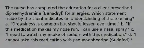 The nurse has completed the education for a client prescribed diphenhydramine​ (Benadryl) for allergies. Which statement made by the client indicates an understanding of the​ teaching? a. "Drowsiness is common but should lessen over time." b. "If this medication makes my nose run, I can use a nasal spray." c. "I need to watch my intake of sodium with this medication." d. "I cannot take this medication with pseudoephedrine (Sudafed)."