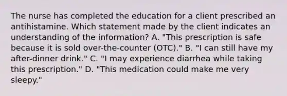 The nurse has completed the education for a client prescribed an antihistamine. Which statement made by the client indicates an understanding of the​ information? A. ​"This prescription is safe because it is sold​ over-the-counter (OTC)." B. ​"I can still have my​ after-dinner drink." C. ​"I may experience diarrhea while taking this​ prescription." D. ​"This medication could make me very​ sleepy."