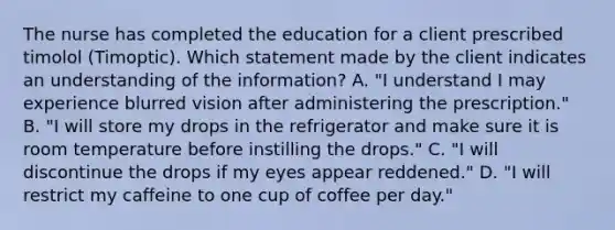 The nurse has completed the education for a client prescribed timolol​ (Timoptic). Which statement made by the client indicates an understanding of the​ information? A. ​"I understand I may experience blurred vision after administering the​ prescription." B. ​"I will store my drops in the refrigerator and make sure it is room temperature before instilling the​ drops." C. ​"I will discontinue the drops if my eyes appear​ reddened." D. ​"I will restrict my caffeine to one cup of coffee per​ day."