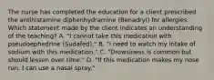 The nurse has completed the education for a client prescribed the antihistamine diphenhydramine (Benadryl) for allergies. Which statement made by the client indicates an understanding of the teaching? A. "I cannot take this medication with pseudoephedrine (Sudafed)." B. "I need to watch my intake of sodium with this medication." C. "Drowsiness is common but should lessen over time." D. "If this medication makes my nose run, I can use a nasal spray."