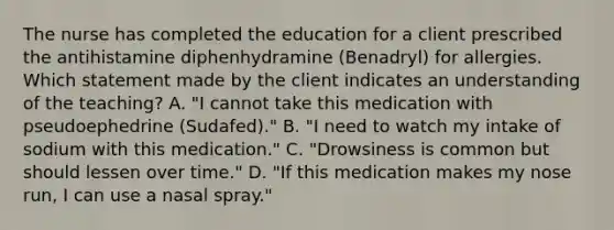 The nurse has completed the education for a client prescribed the antihistamine diphenhydramine (Benadryl) for allergies. Which statement made by the client indicates an understanding of the teaching? A. "I cannot take this medication with pseudoephedrine (Sudafed)." B. "I need to watch my intake of sodium with this medication." C. "Drowsiness is common but should lessen over time." D. "If this medication makes my nose run, I can use a nasal spray."