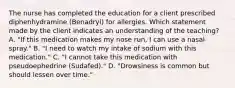 The nurse has completed the education for a client prescribed diphenhydramine​ (Benadryl) for allergies. Which statement made by the client indicates an understanding of the​ teaching? A. ​"If this medication makes my nose​ run, I can use a nasal​ spray." B. ​"I need to watch my intake of sodium with this​ medication." C. ​"I cannot take this medication with pseudoephedrine​ (Sudafed)." D. ​"Drowsiness is common but should lessen over​ time."