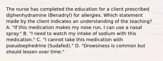 The nurse has completed the education for a client prescribed diphenhydramine​ (Benadryl) for allergies. Which statement made by the client indicates an understanding of the​ teaching? A. ​"If this medication makes my nose​ run, I can use a nasal​ spray." B. ​"I need to watch my intake of sodium with this​ medication." C. ​"I cannot take this medication with pseudoephedrine​ (Sudafed)." D. ​"Drowsiness is common but should lessen over​ time."