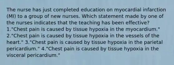 The nurse has just completed education on myocardial infarction (MI) to a group of new nurses. Which statement made by one of the nurses indicates that the teaching has been effective? 1."Chest pain is caused by tissue hypoxia in the myocardium." 2."Chest pain is caused by tissue hypoxia in the vessels of the heart." 3."Chest pain is caused by tissue hypoxia in the parietal pericardium." 4."Chest pain is caused by tissue hypoxia in the visceral pericardium."