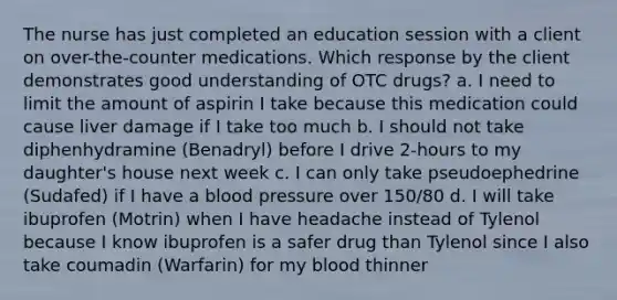 The nurse has just completed an education session with a client on over-the-counter medications. Which response by the client demonstrates good understanding of OTC drugs? a. I need to limit the amount of aspirin I take because this medication could cause liver damage if I take too much b. I should not take diphenhydramine (Benadryl) before I drive 2-hours to my daughter's house next week c. I can only take pseudoephedrine (Sudafed) if I have a blood pressure over 150/80 d. I will take ibuprofen (Motrin) when I have headache instead of Tylenol because I know ibuprofen is a safer drug than Tylenol since I also take coumadin (Warfarin) for my blood thinner