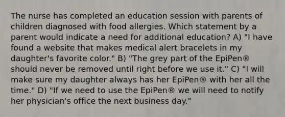 The nurse has completed an education session with parents of children diagnosed with food allergies. Which statement by a parent would indicate a need for additional education? A) "I have found a website that makes medical alert bracelets in my daughter's favorite color." B) "The grey part of the EpiPen® should never be removed until right before we use it." C) "I will make sure my daughter always has her EpiPen® with her all the time." D) "If we need to use the EpiPen® we will need to notify her physician's office the next business day."