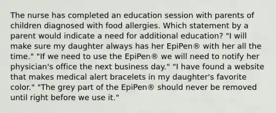 The nurse has completed an education session with parents of children diagnosed with food allergies. Which statement by a parent would indicate a need for additional education? "I will make sure my daughter always has her EpiPen® with her all the time." "If we need to use the EpiPen® we will need to notify her physician's office the next business day." "I have found a website that makes medical alert bracelets in my daughter's favorite color." "The grey part of the EpiPen® should never be removed until right before we use it."