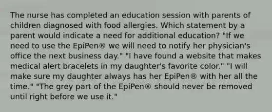 The nurse has completed an education session with parents of children diagnosed with food allergies. Which statement by a parent would indicate a need for additional education? "If we need to use the EpiPen® we will need to notify her physician's office the next business day." "I have found a website that makes medical alert bracelets in my daughter's favorite color." "I will make sure my daughter always has her EpiPen® with her all the time." "The grey part of the EpiPen® should never be removed until right before we use it."