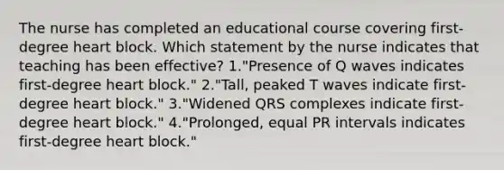 The nurse has completed an educational course covering first-degree heart block. Which statement by the nurse indicates that teaching has been effective? 1."Presence of Q waves indicates first-degree heart block." 2."Tall, peaked T waves indicate first-degree heart block." 3."Widened QRS complexes indicate first-degree heart block." 4."Prolonged, equal PR intervals indicates first-degree heart block."