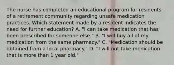 The nurse has completed an educational program for residents of a retirement community regarding unsafe medication practices. Which statement made by a resident indicates the need for further education? A. "I can take medication that has been prescribed for someone else." B. "I will buy all of my medication from the same pharmacy." C. "Medication should be obtained from a local pharmacy." D. "I will not take medication that is more than 1 year old."