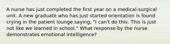 A nurse has just completed the first year on a medical-surgical unit. A new graduate who has just started orientation is found crying in the patient lounge saying, "I can't do this. This is just not like we learned in school." What response by the nurse demonstrates emotional intelligence?