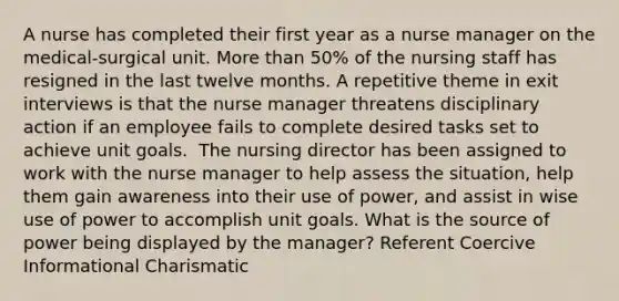 A nurse has completed their first year as a nurse manager on the medical-surgical unit. More than 50% of the nursing staff has resigned in the last twelve months. A repetitive theme in exit interviews is that the nurse manager threatens disciplinary action if an employee fails to complete desired tasks set to achieve unit goals. ​ The nursing director has been assigned to work with the nurse manager to help assess the situation, help them gain awareness into their use of power, and assist in wise use of power to accomplish unit goals.​ What is the source of power being displayed by the manager?​ Referent Coercive Informational​ Charismatic​