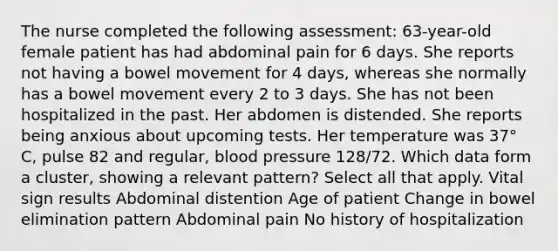 The nurse completed the following assessment: 63-year-old female patient has had abdominal pain for 6 days. She reports not having a bowel movement for 4 days, whereas she normally has a bowel movement every 2 to 3 days. She has not been hospitalized in the past. Her abdomen is distended. She reports being anxious about upcoming tests. Her temperature was 37° C, pulse 82 and regular, blood pressure 128/72. Which data form a cluster, showing a relevant pattern? Select all that apply. Vital sign results Abdominal distention Age of patient Change in bowel elimination pattern Abdominal pain No history of hospitalization