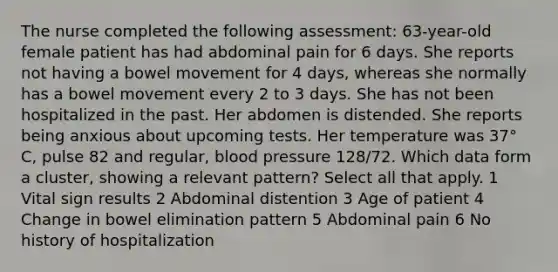 The nurse completed the following assessment: 63-year-old female patient has had abdominal pain for 6 days. She reports not having a bowel movement for 4 days, whereas she normally has a bowel movement every 2 to 3 days. She has not been hospitalized in the past. Her abdomen is distended. She reports being anxious about upcoming tests. Her temperature was 37° C, pulse 82 and regular, blood pressure 128/72. Which data form a cluster, showing a relevant pattern? Select all that apply. 1 Vital sign results 2 Abdominal distention 3 Age of patient 4 Change in bowel elimination pattern 5 Abdominal pain 6 No history of hospitalization