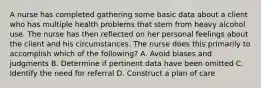 A nurse has completed gathering some basic data about a client who has multiple health problems that stem from heavy alcohol use. The nurse has then reflected on her personal feelings about the client and his circumstances. The nurse does this primarily to accomplish which of the following? A. Avoid biases and judgments B. Determine if pertinent data have been omitted C. Identify the need for referral D. Construct a plan of care